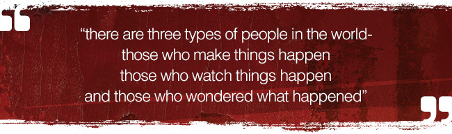 “there are three types of people in the world-those who make things happen-those who watch things happen-and those who wondered what happened” 
