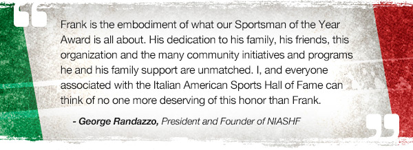 Frank is the embodiment of what our Sportsman of the Year Award is all about. His dedication to his family, his friends, this organization and the many community initiatives and programs he and his family support are unmatched. I, and everyone associated with the Italian American Sports Hall of Fame, can think of no one more deserving of this honor than Frank. - George Randazzo, president and founder of NIASHF